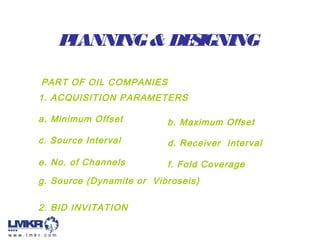 PLANNING& DESIGNING
PART OF OIL COMPANIES
1. ACQUISITION PARAMETERS
2. BID INVITATION
a. Minimum Offset b. Maximum Offset
c. Source Interval
e. No. of Channels
d. Receiver Interval
f. Fold Coverage
g. Source (Dynamite or Vibroseis)
 