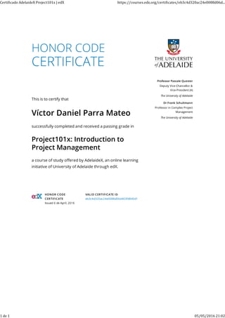 HONOR CODE
This is to certify that
Víctor Daniel Parra Mateo
successfully completed and received a passing grade in
Project101x: Introduction to
Project Management
a course of study oﬀered by AdelaideX, an online learning
initiative of University of Adelaide through edX.
Professor Pascale Quester
Deputy Vice-Chancellor &
Vice-President (A)
The University of Adelaide
Dr Frank Schultmann
Professor in Complex Project
Management
The University of Adelaide
HONOR CODE
CERTIFICATE
Issued 6 de April, 2016
VALID CERTIFICATE ID
eb3c4d320ac24e0088d06d403fd840d1
Certi icado	AdelaideX	Project101x	|	edX https://courses.edx.org/certi icates/eb3c4d320ac24e0088d06d...
1	de	1 05/05/2016	21:02
 