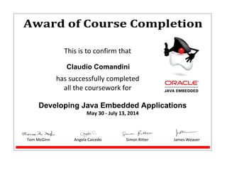 Award of Course Completion
This is to confirm that
Claudio Comandini
has successfully completed
all the coursework for
Developing Java Embedded Applications
May 30 - July 13, 2014
Tom McGinn Angela Caicedo Simon Ritter James Weaver
 