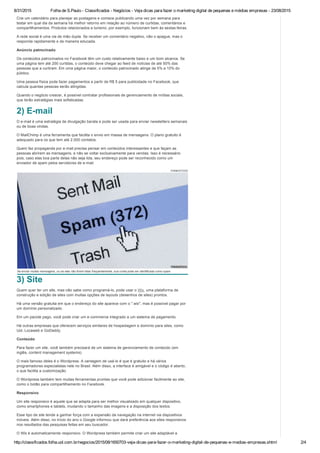 8/31/2015 Folha de S.Paulo ­ Classificados ­ Negócios ­ Veja dicas para fazer o marketing digital de pequenas e médias empresas ­ 23/08/2015
http://classificados.folha.uol.com.br/negocios/2015/08/1650703­veja­dicas­para­fazer­o­marketing­digital­de­pequenas­e­medias­empresas.shtml 2/4
Crie um calendário para planejar as postagens e comece publicando uma vez por semana para
testar em qual dia da semana há melhor retorno em relação ao número de curtidas, comentários e
compartilhamentos. Produtos relacionados a turismo, por exemplo, funcionam bem às sextas­feiras.
A rede social é uma via de mão dupla. Se receber um comentário negativo, não o apague, mas o
responda rapidamente e de maneira educada.
Anúncio patrocinado
Os conteúdos patrocinados no Facebook têm um custo relativamente baixo e um bom alcance. Se
uma página tem até 200 curtidas, o conteúdo deve chegar ao feed de notícias de até 50% das
pessoas que a curtiram. Em uma página maior, o conteúdo patrocinado atinge de 5% a 10% do
público.
Uma pessoa física pode fazer pagamentos a partir de R$ 5 para publicidade no Facebook, que
calcula quantas pessoas serão atingidas.
Quando o negócio crescer, é possível contratar profissionais de gerenciamento de mídias sociais,
que terão estratégias mais sofisticadas.
2) E­mail
O e­mail é uma estratégia de divulgação barata e pode ser usada para enviar newsletters semanais
ou de boas vindas.
O MailChimp é uma ferramenta que facilita o envio em massa de mensagens. O plano gratuito é
adequado para os que tem até 2.000 contatos.
Quem faz propaganda por e­mail precisa pensar em conteúdos interessantes e que façam as
pessoas abrirem as mensagens, e não se voltar exclusivamente para vendas. Isso é necessário
pois, caso elas boa parte delas não seja lida, seu endereço pode ser reconhecido como um
enviador de spam pelos servidores de e­mail.
THINKSTOCK
Se enviar muitas mensagens, ou se elas não forem lidas frequentemente, sua conta pode ser identificada como spam
3) Site
Quem quer ter um site, mas não sabe como programá­lo, pode usar o Wix, uma plataforma de
construção e edição de sites com muitas opções de layouts (desenhos de sites) prontos.
Há uma versão gratuita em que o endereço do site aparece com o ".wix", mas é possível pagar por
um domínio personalizado.
Em um pacote pago, você pode criar um e­commerce integrado a um sistema de pagamento.
Há outras empresas que oferecem serviços similares de hospedagem e domínio para sites, como
Uol, Locaweb e GoDaddy.
Conteúdo
Para fazer um site, você também precisará de um sistema de gerenciamento de conteúdo (em
inglês, content management systems).
O mais famoso deles é o Wordpress. A vantagem de usá­lo é que é gratuito e há vários
programadores especialistas nele no Brasil. Além disso, a interface é amigável e o código é aberto,
o que facilita a customização.
O Wordpress também tem muitas ferramentas prontas que você pode adicionar facilmente ao site,
como o botão para compartilhamento no Facebook.
Responsivo
Um site responsivo é aquele que se adapta para ser melhor visualizado em qualquer dispositivo,
como smartphones e tablets, mudando o tamanho das imagens e a disposição dos textos.
Esse tipo de site tende a ganhar força com a expansão da navegação na internet via dispositivos
móveis. Além disso, no início do ano o Google informou que dará preferência aos sites responsivos
nos resultados das pesquisas feitas em seu buscador.
O Wix é automaticamente responsivo. O Wordpress também permite criar um site adaptável a
 