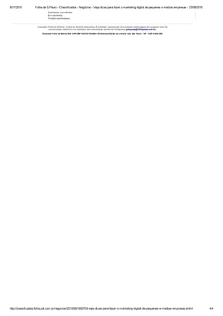 8/31/2015 Folha de S.Paulo ­ Classificados ­ Negócios ­ Veja dicas para fazer o marketing digital de pequenas e médias empresas ­ 23/08/2015
http://classificados.folha.uol.com.br/negocios/2015/08/1650703­veja­dicas­para­fazer­o­marketing­digital­de­pequenas­e­medias­empresas.shtml 4/4
Colunistas convidados
Ex­colunistas
Tendências/Debates
Copyright Folha de S.Paulo. Todos os direitos reservados. É proibida a reprodução do conteúdo desta página em qualquer meio de
comunicação, eletrônico ou impresso, sem autorização escrita da Folhapress (pesquisa@folhapress.com.br).
Empresa Folha da Manhã S/A CNPJ/MF 60.579.703/0001­48 Alameda Barão de Limeira, 425, São Paulo ­ SP ­ CEP 01202­900
 
 