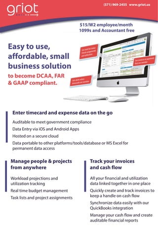 Easy to use,
affordable, small
business solution
to become DCAA, FAR
& GAAP compliant.
(571) 969-2455 www.griot.us
$15/W2 employee/month
1099s and Accountant free
Auditable to meet government compliance
Data Entry via iOS and Android Apps
Hosted on a secure cloud
Data portable to other platforms/tools/database or MS Excel for
permanent data access
Enter timecard and expense data on the go
Manage people & projects
from anywhere
Track your invoices
and cash flow
All your financial and utilization
data linked together in one place
Quickly create and track invoices to
keep a handle on cash flow
Synchronize data easily with our
QuickBooks integration
Manage your cash flow and create
auditable financial reports
Workload projections and
utilization tracking
Real time budget management
Task lists and project assignments
 