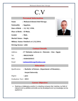 Mohaned Ahmed Atief Elsrage
C.V
Personal Information
Name : Mohaned Ahmed Atief Elsrage.
Nationality : Egyptian.
Date of Birth : 13/ 02/ 1990.
Place of Birth : El Minia.
Gender : Male.
Marital Status : Single.
Military Status: Finished at 1/12/2014.
Driving license: valid.
Contact Details
Address : 3rd Shehatta rashwan st. - Omrania – Giza – Egypt.
Tel : 0862634658
Mob : 01004505015
Email : mohanedelsrage@yahoo.com
Education
Qualification : Bachelor of Science , Department of Chemistry ,
Assyut University
Degree : pass
Graduation Year : 2013
Career Objective
 Seeking a challenging position in a leading company that matches my field of
interest and my abilities and skills can be developed and my knowledge can be
applied as :
 