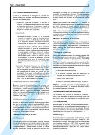 LicençadeusoexclusivaparaPetrobrásS.A.
LicençadeusoexclusivaparaPetrobrásS.A.
NBR 12655 /1996 5
6.4.3.1 Condições de preparo do concreto
O cálculo da resistência de dosagem do concreto de-
pende, entre outras variáveis, da condição de preparo do
concreto, definidas a seguir:
a) condição A (aplicável às classes C10 até C80): o
cimento e os agregados são medidos em massa,
a água de amassamento é medida em massa ou
volume com dispositivo dosador e corrigida em
função da umidade dos agregados;
b) condição B:
- aplicável às classes C10 até C25: o cimento é
medido em massa, a água de amassamento é
medida em volume mediante dispositivo dosador
e os agregados medidos em massa combinada
com volume, de acordo com o exposto em 6.2.3;
- aplicável às classes C10 até C20: o cimento é
medido em massa, a água de amassamento é
medida em volume mediante dispositivo dosador
e os agregados medidos em volume. A umidade
do agregado miúdo é determinada pelo menos
três vezes durante o serviço do mesmo turno de
concretagem. O volume de agregado miúdo é
corrigido através da curva de inchamento esta-
belecida especificamente para o material utili-
zado;
c) condição C (aplicável apenas aos concretos de
classe C10 e C15 ): o cimento é medido em mas-
sa, os agregados são medidos em volume, a água
de amassamento é medida em volume e a sua
quantidade é corrigida em função da estimativa
da umidade dos agregados e da determinação da
consistência do concreto, conforme disposto na
NBR 7223, ou outro método normalizado.
6.4.3.2 Concreto com desvio-padrão conhecido
Quando o concreto for elaborado com os mesmos ma-
teriais, mediante equipamentos similares e sob condições
equivalentes, o valor numérico do desvio-padrão Sd
deve
ser fixado com no mínimo 20 resultados consecutivos
obtidos no intervalo de 30 dias, em período imediatamente
anterior. Em nenhum caso o valor de Sd
adotado pode
ser menor que 2 MPa.
6.4.3.3 Concreto com desvio-padrão desconhecido
No início da obra, ou em qualquer outra circunstância em
que não se conheça o valor do desvio-padrão Sd
, deve-
se adotar para o cálculo da resistência de dosagem o
valor apresentado na tabela 1, de acordo com a condição
de preparo (ver 6.4.3.1), que deve ser mantida perma-
nentemente durante a construção.
6.5 Ajuste e comprovação do traço
6.5.1 Procedimento
6.5.1.1 Antes do início da concretagem, deve-se preparar
uma amassada de concreto na obra, para comprovação
e eventual ajuste do traço definido no estudo de dosagem.
Este procedimento é desnecessário, quando se utilizar
concreto dosado em central ou quando já tenham sido
elaborados concretos com os mesmos materiais e em
condições de execução semelhantes. Todos os resultados
de ensaios e registros efetuados no ajuste e comprovação
do traço devem ser reunidos à documentação referida
em 4.3.
6.5.1.2 Para concretos de classe até C10, definida na
NBR 8953, deve-se comprovar a consistência, enquanto
que para concretos de classe superior à classe C10,
deve-se verificar também a sua resistência à compressão.
NOTA - Para os fins desta Norma aceita-se que a resistência à
compressão seja verificada em função de resultados de ensaios
em idades menores que 28 dias, com base em dados extraídos do
estudo de dosagem.
7 Ensaios de controle de aceitação
Para cada tipo e classe de concreto a ser colocado em
uma estrutura devem ser realizados os ensaios de controle
previstos nesta seção, além de ensaios e determinações
para o controle das propriedades especiais, conforme
previsto em 5.1-c).
7.1 Ensaio de consistência
Devem ser realizados ensaios de consistência pelo aba-
timento do tronco de cone, conforme a NBR 7223, ou pe-
lo espalhamento do tronco de cone, conforme a NBR 9606.
7.1.1 Para o concreto preparado pelo executante da obra
(ver 4.3.1), devem ser realizados ensaios de consistência
sempre que ocorrerem alterações na umidade dos agre-
gados e nas seguintes situações:
a) na primeira amassada do dia;
b) ao reiniciar o preparo após uma interrupção da
jornada de concretagem de pelo menos 2 h;
c) na troca dos operadores;
d) cada vez que forem moldados corpos-de-prova.
7.1.2 Para o concreto preparado por empresa de serviços
de concretagem (ver 4.3.2), devem ser realizados ensaios
de consistência a cada betonada.
7.2 Ensaios de resistência à compressão
Os resultados dos ensaios de resistência, conforme a
NBR 5739, realizados em amostras formadas como se-
gue, devem servir para a aceitação ou rejeição dos lotes.
7.2.1 Formação de lotes
A amostragem do concreto para ensaios de resistência à
compressão deve ser feita dividindo-se a estrutura em lo-
tes que atendam a todos os limites da tabela 2. De cada
lote deve ser retirada uma amostra, com número de exem-
plares de acordo com o tipo de controle (ver 7.2.3).
7.2.2 Amostragem
As amostras devem ser coletadas aleatoriamente durante
a operação de concretagem, conforme a NBR 5750. Cada
exemplar é constituído por dois corpos-de-prova da mes-
ma amassada, conforme a NBR 5738, para cada idade
de rompimento, moldados no mesmo ato. Toma-se como
resistência do exemplar o maior dos dois valores obtidos
no ensaio do exemplar.
 