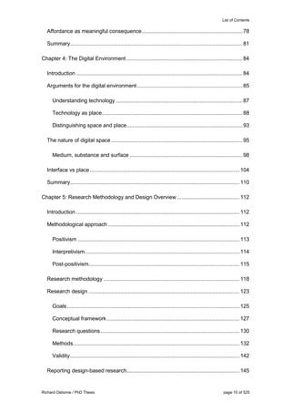 List of Contents
Richard Osborne / PhD Thesis page 10 of 525
Affordance as meaningful consequence..................................................................78
Summary.................................................................................................................81
Chapter 4: The Digital Environment ............................................................................84
Introduction .............................................................................................................84
Arguments for the digital environment .....................................................................85
Understanding technology ...................................................................................87
Technology as place............................................................................................88
Distinguishing space and place............................................................................93
The nature of digital space ......................................................................................95
Medium, substance and surface ..........................................................................98
Interface vs place ..................................................................................................104
Summary...............................................................................................................110
Chapter 5: Research Methodology and Design Overview .........................................112
Introduction ...........................................................................................................112
Methodological approach ......................................................................................112
Positivism ..........................................................................................................113
Interpretivism .....................................................................................................114
Post-positivism...................................................................................................115
Research methodology .........................................................................................118
Research design ...................................................................................................123
Goals.................................................................................................................125
Conceptual framework.......................................................................................127
Research questions...........................................................................................130
Methods.............................................................................................................132
Validity...............................................................................................................142
Reporting design-based research..........................................................................145
 