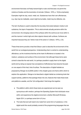 Chapter 4: The Digital Environment
Richard Osborne / PhD Thesis page 100 of 525
environment that does not freely transmit light or odor and that does not permit the
motions of bodies and the locomotion of animals.”(Gibson, 1979, p. 19 [his emphasis]).
Examples might be clay, wood, metal, etc. Substances have their own affordances,
e.g. clay may be malleable, wood might be burnable, metal may be reflective, etc.
The term Surfaces is used to describe the boundary that exists between medium and
substance, the layer of separation. This is what animals actually perceive within the
environment, the changing nature of the surfaces within the world as we move within it,
and the manner in which light and other objects interact with surfaces. Surfaces are
important because they are “where most of the action is” (Gibson, 1979, p. 23).
These three terms provide a triad that Gibson used to describe the environment of the
world from an ecological perspective. Understanding them is central to understanding
affordance, as the invariance that lies at the heart of affordance is located in the
medium, substance and surface of the environment. But although these terms were
coined to describe the real world, it is perhaps possible to apply them to the digital
world and by doing so expose how conceptions of affordances have become focused
on one aspect of this triad, that of surface. The description of digital habitats as
proposed by Wenger et al (2009) earlier in this chapter gives one frame within which to
explore this application. Wenger et al described a digital habitat as containing tools that
support activity, platforms that package these into one, features that make these tools
and platforms useable, and the ‘full configuration’ that brings this together.
● The platform within which these tools are experienced can be seen as
synonymous with medium, perhaps the Operating System that individuals move
within and experience the digital environment, whether Microsoft Windows,
Apple OS X, or perhaps some form of Linux.
● The tools that are built need to be made from some form of substance, in the
digital world this would probably consist of the programming languages that are
 