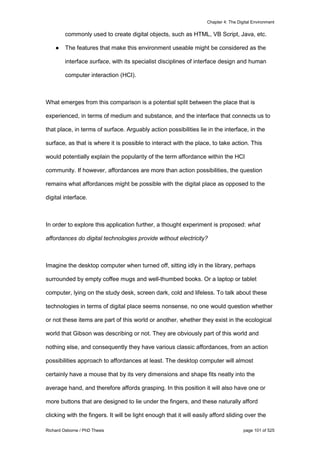 Chapter 4: The Digital Environment
Richard Osborne / PhD Thesis page 101 of 525
commonly used to create digital objects, such as HTML, VB Script, Java, etc.
● The features that make this environment useable might be considered as the
interface surface, with its specialist disciplines of interface design and human
computer interaction (HCI).
What emerges from this comparison is a potential split between the place that is
experienced, in terms of medium and substance, and the interface that connects us to
that place, in terms of surface. Arguably action possibilities lie in the interface, in the
surface, as that is where it is possible to interact with the place, to take action. This
would potentially explain the popularity of the term affordance within the HCI
community. If however, affordances are more than action possibilities, the question
remains what affordances might be possible with the digital place as opposed to the
digital interface.
In order to explore this application further, a thought experiment is proposed: what
affordances do digital technologies provide without electricity?
Imagine the desktop computer when turned off, sitting idly in the library, perhaps
surrounded by empty coffee mugs and well-thumbed books. Or a laptop or tablet
computer, lying on the study desk, screen dark, cold and lifeless. To talk about these
technologies in terms of digital place seems nonsense, no one would question whether
or not these items are part of this world or another, whether they exist in the ecological
world that Gibson was describing or not. They are obviously part of this world and
nothing else, and consequently they have various classic affordances, from an action
possibilities approach to affordances at least. The desktop computer will almost
certainly have a mouse that by its very dimensions and shape fits neatly into the
average hand, and therefore affords grasping. In this position it will also have one or
more buttons that are designed to lie under the fingers, and these naturally afford
clicking with the fingers. It will be light enough that it will easily afford sliding over the
 