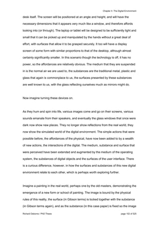 Chapter 4: The Digital Environment
Richard Osborne / PhD Thesis page 102 of 525
desk itself. The screen will be positioned at an angle and height, and will have the
necessary dimensions that it appears very much like a window, and therefore affords
looking into (or through). The laptop or tablet will be designed to be sufficiently light and
small that it can be picked up and manipulated by the hands without a great deal of
effort, with surfaces that allow it to be grasped securely. It too will have a display
screen of some form with similar proportions to that of the desktop, although almost
certainly significantly smaller. In this scenario though the technology is off, it has no
power, so the affordances are relatively obvious. The medium that they are suspended
in is the normal air we are used to, the substances are the traditional metal, plastic and
glass that again is commonplace to us, the surfaces presented by these substances
are well known to us, with the glass reflecting ourselves much as mirrors might do.
Now imagine turning these devices on.
As they hum and spin into life, various images come and go on their screens, various
sounds emanate from their speakers, and eventually the glass windows that once were
dark now show new places. They no longer show reflections from the real world, they
now show the simulated world of the digital environment. The simple actions that were
possible before, the affordances of the physical, have now been added to by a wealth
of new actions, the interactions of the digital. The medium, substance and surface that
were perceived have been extended and augmented by the medium of the operating
system, the substances of digital objects and the surfaces of the user interface. There
is a curious difference, however, in how the surfaces and substances of this new digital
environment relate to each other, which is perhaps worth exploring further.
Imagine a painting in the real world, perhaps one by the old masters, demonstrating the
emergence of a new form or school of painting. The image is bound by the physical
rules of this reality, the surface (in Gibson terms) is locked together with the substance
(in Gibson terms again), and as the substance (in this case paper) is fixed so the image
 
