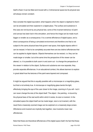 Chapter 4: The Digital Environment
Richard Osborne / PhD Thesis page 103 of 525
itself is fixed. It can be tilted and moved with a 3 dimensional space but its physical size
will always remain constant.
Now consider the digital equivalent, what happens when the object is digitised to that it
can be simulated and then explored in a digital place. The surface and substance in
this case are not bound by any physical law, some of the invariant behaviour of paint
and canvas has been lost in this simulation, and hence the image can be made much
bigger or smaller as a consequence. It is a central affordance of digital space, and a
direct consequence of being a simulated environment and therefore one that is not
subject to the same physical laws that govern real space, that digital objects within it
can be resized. In fact to be completely accurate there are two distinct affordances that
can be applied to digital objects. Objects themselves can be resized, i.e. they can be
made larger or smaller, but at the same time the perspective of the viewer can be
altered, i.e. it is possible to both zoom in and zoom out - to change the perspective of
the viewer in relation to the object. Surface and substance are now separate, they
provide separate affordances. In an educational context, this allows learners to explore
in great detail how the textures of the paint were layered and composed.
It might be argued that this is equally possible with a microscope or a magnifying glass,
but that is not entirely true. A microscope or magnifying glass bends the light,
effectively bringing the eye of the user closer to the image, zooming in if you will - but it
can never change the size of the object itself. The object - the painting - is bound by
the physical laws of the real world within which it exists, its size is invariant. In the
simulated space the object itself can be made larger, size is not invariant, with the
result that a massively zoomed image can be explored on a massively large screen.
Affordance and invariant are implicitly tied together, new invariants mean new
affordances.
Note that these are theoretical affordances of the digital space itself, the fact that these
 