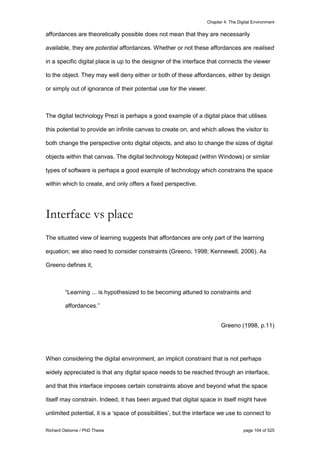 Chapter 4: The Digital Environment
Richard Osborne / PhD Thesis page 104 of 525
affordances are theoretically possible does not mean that they are necessarily
available, they are potential affordances. Whether or not these affordances are realised
in a specific digital place is up to the designer of the interface that connects the viewer
to the object. They may well deny either or both of these affordances, either by design
or simply out of ignorance of their potential use for the viewer.
The digital technology Prezi is perhaps a good example of a digital place that utilises
this potential to provide an infinite canvas to create on, and which allows the visitor to
both change the perspective onto digital objects, and also to change the sizes of digital
objects within that canvas. The digital technology Notepad (within Windows) or similar
types of software is perhaps a good example of technology which constrains the space
within which to create, and only offers a fixed perspective.
Interface vs place
The situated view of learning suggests that affordances are only part of the learning
equation; we also need to consider constraints (Greeno, 1998; Kennewell, 2006). As
Greeno defines it,
“Learning ... is hypothesized to be becoming attuned to constraints and
affordances.”
Greeno (1998, p.11)
When considering the digital environment, an implicit constraint that is not perhaps
widely appreciated is that any digital space needs to be reached through an interface,
and that this interface imposes certain constraints above and beyond what the space
itself may constrain. Indeed, it has been argued that digital space in itself might have
unlimited potential, it is a ‘space of possibilities’, but the interface we use to connect to
 