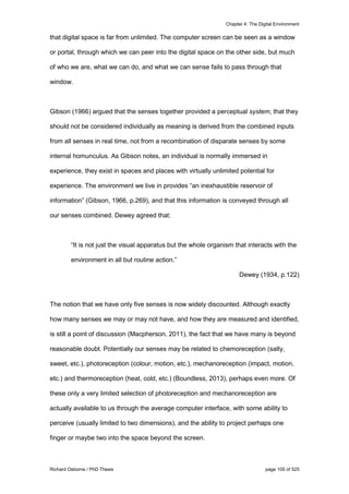 Chapter 4: The Digital Environment
Richard Osborne / PhD Thesis page 105 of 525
that digital space is far from unlimited. The computer screen can be seen as a window
or portal, through which we can peer into the digital space on the other side, but much
of who we are, what we can do, and what we can sense fails to pass through that
window.
Gibson (1966) argued that the senses together provided a perceptual system, that they
should not be considered individually as meaning is derived from the combined inputs
from all senses in real time, not from a recombination of disparate senses by some
internal homunculus. As Gibson notes, an individual is normally immersed in
experience, they exist in spaces and places with virtually unlimited potential for
experience. The environment we live in provides “an inexhaustible reservoir of
information” (Gibson, 1966, p.269), and that this information is conveyed through all
our senses combined. Dewey agreed that:
“It is not just the visual apparatus but the whole organism that interacts with the
environment in all but routine action.”
Dewey (1934, p.122)
The notion that we have only five senses is now widely discounted. Although exactly
how many senses we may or may not have, and how they are measured and identified,
is still a point of discussion (Macpherson, 2011), the fact that we have many is beyond
reasonable doubt. Potentially our senses may be related to chemoreception (salty,
sweet, etc.), photoreception (colour, motion, etc.), mechanoreception (impact, motion,
etc.) and thermoreception (heat, cold, etc.) (Boundless, 2013), perhaps even more. Of
these only a very limited selection of photoreception and mechanoreception are
actually available to us through the average computer interface, with some ability to
perceive (usually limited to two dimensions), and the ability to project perhaps one
finger or maybe two into the space beyond the screen.
 