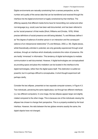 Chapter 4: The Digital Environment
Richard Osborne / PhD Thesis page 106 of 525
Digital environments are naturally constraining from a senses perspective, as the
number and quality of the sense data that can be transferred and received through the
interface into the digital environment is hugely constrained by that interface. The
differing capacity that different media forms have for transmitting non-verbal and other
non-language (e.g. vocal) cues has been well documented, and has been referred to
as the ‘social presence’ of that media (Short, Williams and Christie, 1976). Whilst
precise definitions of social presence are still being debated, Tu and McIssac define it
as "the degree of salience of another person in an interaction and the consequent
salience of an interpersonal relationship" (Tu and McIssac, 2002, p. 38). Digital places,
whilst theoretically unlimited in potential, are only generally experienced through small
windows, through an interface which drastically constrains this notion of presence. We
are hardly ‘immersed’ in information. This tendency of digital technologies to mediate
communication is well documented. However, if digital technologies are conceptualised
as providing space and place this mediation can be located in the interface to the
digital technologies, rather than the digital space itself. This distinction is subtle but
powerful, but it is perhaps difficult to conceptualise. A short thought experiment will
perhaps clarify.
Consider the two ellipses, presented on two separate computer screens, in Figure 4.3.
Two individuals, perceiving the same digital place, but through two different interfaces
(i.e. two different computers). In one image, the two ellipses appear larger and slightly
rotated compared to the other image. This is because one of the individuals viewing the
ellipses has chosen to change their perspective. This is a property enabled by the local
interface. However, the ratio between the two globes remains exactly the same; the
digital objects have not changed.
 