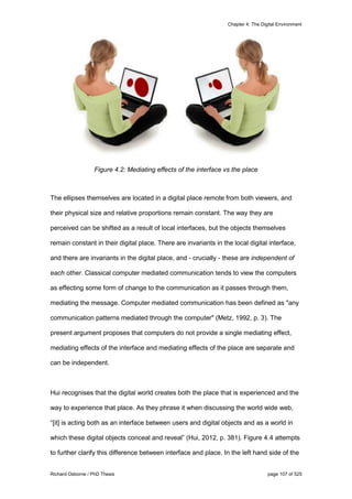 Chapter 4: The Digital Environment
Richard Osborne / PhD Thesis page 107 of 525
Figure 4.2: Mediating effects of the interface vs the place
The ellipses themselves are located in a digital place remote from both viewers, and
their physical size and relative proportions remain constant. The way they are
perceived can be shifted as a result of local interfaces, but the objects themselves
remain constant in their digital place. There are invariants in the local digital interface,
and there are invariants in the digital place, and - crucially - these are independent of
each other. Classical computer mediated communication tends to view the computers
as effecting some form of change to the communication as it passes through them,
mediating the message. Computer mediated communication has been defined as "any
communication patterns mediated through the computer" (Metz, 1992, p. 3). The
present argument proposes that computers do not provide a single mediating effect,
mediating effects of the interface and mediating effects of the place are separate and
can be independent.
Hui recognises that the digital world creates both the place that is experienced and the
way to experience that place. As they phrase it when discussing the world wide web,
“[it] is acting both as an interface between users and digital objects and as a world in
which these digital objects conceal and reveal” (Hui, 2012, p. 381). Figure 4.4 attempts
to further clarify this difference between interface and place. In the left hand side of the
 