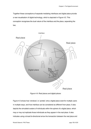 Chapter 4: The Digital Environment
Richard Osborne / PhD Thesis page 109 of 525
Together these conceptions of separate mediating interfaces and digital place provide
a new visualisation of digital technology, which is depicted in Figure 4.5. This
conception recognises the dual nature of the interface and the place, separating the
two.
Figure 4.4: Real places and digital places
Figure 4.5 shows how ‘windows’ or ‘portals’ onto a digital place exist for multiple users
in multiple ways, and how interface can be considered as different from place. It also
depicts the simulated avatars of individuals within the sphere of a digital place, which
may or may not replicate those individuals as they appear in the real place. It also
indicates using a broad bi-directional arrow the transaction between the real place and
 