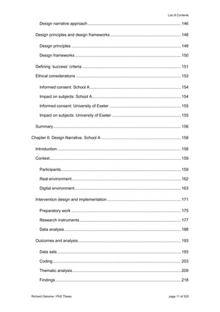 List of Contents
Richard Osborne / PhD Thesis page 11 of 525
Design narrative approach.................................................................................146
Design principles and design frameworks .............................................................148
Design principles ...............................................................................................148
Design frameworks............................................................................................150
Defining ‘success’ criteria......................................................................................151
Ethical considerations ...........................................................................................153
Informed consent: School A...............................................................................154
Impact on subjects: School A.............................................................................154
Informed consent: University of Exeter ..............................................................155
Impact on subjects: University of Exeter ............................................................155
Summary...............................................................................................................156
Chapter 6: Design Narrative, School A .....................................................................158
Introduction ...........................................................................................................158
Context..................................................................................................................159
Participants........................................................................................................159
Real environment...............................................................................................162
Digital environment............................................................................................163
Intervention design and implementation ................................................................171
Preparatory work ...............................................................................................175
Research instruments........................................................................................177
Data analysis .....................................................................................................188
Outcomes and analysis .........................................................................................193
Data sets ...........................................................................................................193
Coding...............................................................................................................203
Thematic analysis..............................................................................................209
Findings.............................................................................................................218
 