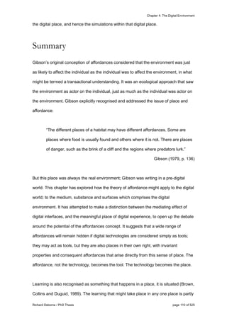 Chapter 4: The Digital Environment
Richard Osborne / PhD Thesis page 110 of 525
the digital place, and hence the simulations within that digital place.
Summary
Gibson’s original conception of affordances considered that the environment was just
as likely to affect the individual as the individual was to affect the environment, in what
might be termed a transactional understanding. It was an ecological approach that saw
the environment as actor on the individual, just as much as the individual was actor on
the environment. Gibson explicitly recognised and addressed the issue of place and
affordance:
“The different places of a habitat may have different affordances. Some are
places where food is usually found and others where it is not. There are places
of danger, such as the brink of a cliff and the regions where predators lurk.”
Gibson (1979, p. 136)
But this place was always the real environment; Gibson was writing in a pre-digital
world. This chapter has explored how the theory of affordance might apply to the digital
world; to the medium, substance and surfaces which comprises the digital
environment. It has attempted to make a distinction between the mediating effect of
digital interfaces, and the meaningful place of digital experience, to open up the debate
around the potential of the affordances concept. It suggests that a wide range of
affordances will remain hidden if digital technologies are considered simply as tools;
they may act as tools, but they are also places in their own right, with invariant
properties and consequent affordances that arise directly from this sense of place. The
affordance, not the technology, becomes the tool. The technology becomes the place.
Learning is also recognised as something that happens in a place, it is situated (Brown,
Collins and Duguid, 1989). The learning that might take place in any one place is partly
 