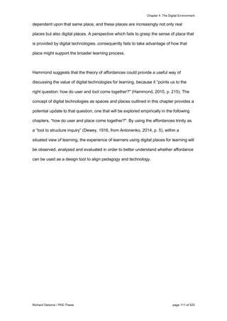 Chapter 4: The Digital Environment
Richard Osborne / PhD Thesis page 111 of 525
dependent upon that same place, and these places are increasingly not only real
places but also digital places. A perspective which fails to grasp the sense of place that
is provided by digital technologies, consequently fails to take advantage of how that
place might support the broader learning process.
Hammond suggests that the theory of affordances could provide a useful way of
discussing the value of digital technologies for learning, because it “points us to the
right question: how do user and tool come together?" (Hammond, 2010, p. 215). The
concept of digital technologies as spaces and places outlined in this chapter provides a
potential update to that question, one that will be explored empirically in the following
chapters, “how do user and place come together?". By using the affordances trinity as
a “tool to structure inquiry” (Dewey, 1916, from Antonenko, 2014, p. 5), within a
situated view of learning, the experience of learners using digital places for learning will
be observed, analysed and evaluated in order to better understand whether affordance
can be used as a design tool to align pedagogy and technology.
 