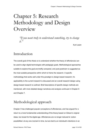 Chapter 5: Research Methodology & Design Overview
Richard Osborne / PhD Thesis page 112 of 525
“If you want truly to understand something, try to change
it.”
Kurt Lewin
Introduction
The overall goal of this thesis is to understand whether the theory of affordances can
be used to align digital technologies with pedagogic goals. Methodological approaches
suitable to explore this goal are briefly compared, and post-positivism is suggested as
the most suitable perspective within which to frame the research. A specific
methodology that works well under this paradigm is design-based research; it’s
applicability to the current research is discussed and an overall research design using
design-based research is outlined. Brief descriptions of specific design methods are
mentioned, with more detailed design narratives and analysis continued in Chapter 6
and Chapter 7.
Methodological approach
Chapter 3 has challenged popular conceptions of affordances, and has argued for a
return to a more fundamental understanding of the theory based on Gibson’s original
ideas, but recast for the digital age. Affordances are no longer reduced to ‘action
possibilities’ at any one moment in time, but are tied to an individual's intentions in an
Chapter 5: Research
Methodology and Design
Overview
 