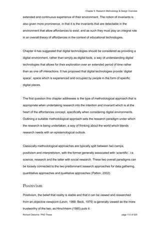 Chapter 5: Research Methodology & Design Overview
Richard Osborne / PhD Thesis page 113 of 525
extended and continuous experience of their environment. The notion of invariants is
also given more prominence, in that it is the invariants that are detectable in the
environment that allow affordances to exist, and as such they must play an integral role
in an overall theory of affordances in the context of educational technologies.
Chapter 4 has suggested that digital technologies should be considered as providing a
digital environment, rather than simply as digital tools, a way of understanding digital
technologies that allows for their exploration over an extended period of time rather
than as one off interactions. It has proposed that digital technologies provide ‘digital
space’, space which is experienced and occupied by people in the form of specific
digital places.
The first question this chapter addresses is the type of methodological approach that is
appropriate when undertaking research into the intention and invariant which is at the
heart of the affordances concept, specifically when considering digital environments.
Outlining a suitable methodological approach sets the research paradigm under which
the research is being undertaken, a way of thinking about the world which blends
research needs with an epistemological outlook.
Classically methodological approaches are typically split between two camps,
positivism and interpretivism, with the former generally associated with ‘scientific’, i.e.
science, research and the latter with social research. These two overall paradigms can
be loosely connected to the two predominant research approaches for data gathering,
quantitative approaches and qualitative approaches (Patton, 2002).
Positivism
Positivism, the belief that reality is stable and that it can be viewed and researched
from an objective viewpoint (Levin, 1988; Beck, 1979) is generally viewed as the more
trustworthy of the two, as Hirschheim (1985) puts it:
 