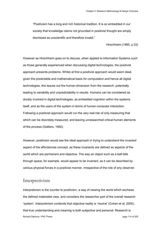 Chapter 5: Research Methodology & Design Overview
Richard Osborne / PhD Thesis page 114 of 525
“Positivism has a long and rich historical tradition. It is so embedded in our
society that knowledge claims not grounded in positivist thought are simply
dismissed as unscientific and therefore invalid.”
Hirschheim (1985, p.33)
However as Hirschheim goes on to discuss, when applied to Information Systems such
as those generally experienced when discussing digital technologies, the positivist
approach presents problems. Whilst at first a positivist approach would seem ideal,
given the predictable and mathematical basis for computation and hence all digital
technologies, this leaves out the human dimension from the research, potentially
leading to variability and unpredictability in results. Humans can be considered as
doubly involved in digital technologies, as embedded cognition within the systems
itself, and as the users of the system in terms of human-computer interaction.
Following a positivist approach would run the very real risk of only measuring that
which can be discretely measured, and leaving unresearched critical human elements
of the process (Galliers, 1992).
However, positivism would see the ideal approach in trying to understand the invariant
aspect of the affordances concept, as these invariants are defined as aspects of the
world which are permanent and objective. The way an object such as a ball falls
through space, for example, would appear to be invariant, as it can be described by
various physical forces in a positivist manner, irrespective of the role of any observer.
Interpretivism
Interpretivism is the counter to positivism, a way of viewing the world which eschews
the defined materialist view, and considers the researcher part of the overall research
‘system’. Interpretivism contends that objective reality is ‘neutral’ (Cohen et al, 2000),
that true understanding and meaning is both subjective and personal. Research is
 