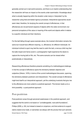 Chapter 5: Research Methodology & Design Overview
Richard Osborne / PhD Thesis page 115 of 525
generally carried out in real world scenarios, and there is an implicit understanding that
the researcher will have an impact on the events under examination. Knowledge about
what is actually happening within the situation under study is ‘interpreted’ by the
researcher using tried and tested rigorous processes. Interpretivist approaches would
seem ideal, therefore, for studying the overall concept of affordances, in that
affordances are not permanent aspects of objects within the wider environment, but
personal conceptions of the value or meaning of the world and objects within it relative
to a specific individual and their intentions.
For the ball falling through space example above, the invariant information remains the
same but it would have different meaning, i.e. affordance, for different individuals: An
individual inclined to sport may feel the need to catch the ball, a nervous child may fear
the balls impact and hence avoid it, a photographer might experience the desire to
capture the moving ball on film, etc. The same scenario can be viewed either
positivistically or interpretively
Researching affordances therefore presents something of a methodological challenge,
in that the concept of affordance spans the dichotomy between objective and
subjective (Gibson, 1979); in terms of the current methodological discussion, spanning
the dichotomy between positivism and interpretivism. The overall concept of affordance
might lend itself to an interpretivist approach, yet the underlying invariants that give rise
to the affordance are more suited to a positivist approach. This tension leads us to a
third possibility - a post-positivist approach.
Post-positivism
Post-positivism arose through perceived weaknesses in the positivist approach, and
suggests that the world is not based on “unchallengeable, rock-solid foundations”,
Phillips (2000, p. 26), but instead is based on conjecture, and that evidence to support
claims needs to be made, or warranted, but always with the proviso that such warrants
 