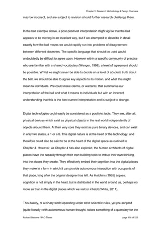 Chapter 5: Research Methodology & Design Overview
Richard Osborne / PhD Thesis page 116 of 525
may be incorrect, and are subject to revision should further research challenge them.
In the ball example above, a post-positivist interpretation might agree that the ball
appears to be moving in an invariant way, but if we attempted to describe in detail
exactly how the ball moves we would rapidly run into problems of disagreement
between different observers. The specific language that should be used would
undoubtedly be difficult to agree upon. However within a specific community of practice
who are familiar with a shared vocabulary (Wenger, 1999), a level of agreement should
be possible. Whilst we might never be able to decide on a level of absolute truth about
the ball, we should be able to agree key aspects to its motion, and what this might
mean to individuals. We could make claims, or warrants, that summarise our
interpretation of the ball and what it means to individuals but with an inherent
understanding that this is the best current interpretation and is subject to change.
Digital technologies could easily be considered as a positivist tools. They are, after all,
physical devices which exist as physical objects in the real world independently of
objects around them. At their very core they exist as pure binary devices, and can exist
in only two states, a 1 or a 0. This digital nature is at the heart of the technology, and
therefore could also be said to be at the heart of the digital space as outlined in
Chapter 4. However, as Chapter 4 has also explored, the human architects of digital
places have the capacity through their own building tools to imbue their own thinking
into the places they create. They effectively embed their cognition into the digital places
they make in a form in which it can provide autonomous interaction with occupants of
that place, long after the original designer has left. As Hutchins (1995) argues,
cognition is not simply in the head, but is distributed in the world around us, perhaps no
more so than in the digital places which we visit or inhabit (White, 2011).
This duality, of a binary world operating under strict scientific rules, yet pre-scripted
(quite literally) with autonomous human thought, raises something of a quandary for the
 