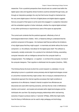 Chapter 5: Research Methodology & Design Overview
Richard Osborne / PhD Thesis page 117 of 525
researcher. From a positivist perspective there should exist at a certain level within the
digital space rules and regularity whose functions could be extracted through study, yet
through an interpretive paradigm the very fact that human thought is intertwined into
the very same digital space in the form of digital places and digital objects suggests
that any occupant of that space is as the same time engaged in a subjective interaction
with the embedded cognition of other individuals, whether the original digital architect
or any other synchronous or asynchronous users of the space as appropriate.
The current work contends that the positivist approach, effectively a form of
technological determinism (Veblen, 1921), is flawed by failing to understand that the
positivist component of this jigsaw - the hardware itself that pre-defines the limitations
of any digital space that they might support - is inanimate and sterile without the human
component, i.e. the software, that allows for the digital space itself. This software is,
necessarily, socially constructed. It is a product of an individual's thinking, associating
computer interaction with an intelligence derived from the computer itself is a
misappropriation. The intelligence - or cognition - is not that of the computer, it is that of
the computer designers. Their cognition is distributed into the system (Hutchins, 1995).
This thinking frames the level at which the current research is undertaken. It is not
attempting to prove in a positivistic sense precisely what all digital technologies consist
of, and all the invariants that they might contain. Nor is it trying to understand from an
interpretivist approach the internal cognitive processes that might constitute an
experience of an affordance. Instead it intends to explore how affordances are
discovered and used within learning scenarios, and how the two ‘ends’ of affordance -
intention and invariant - are located and activated within digital technologies and the
individuals who use them. By studying emerging relationships within real learning
scenarios it hopes to produce claims or “warrants” (Phillips, 2005) that might clarify
how the theory of affordances can be used to align pedagogy and technology.
 