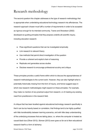 Chapter 5: Research Methodology & Design Overview
Richard Osborne / PhD Thesis page 118 of 525
Research methodology
The second question this chapter addresses is the type of research methodology that
is appropriate when undertaking educational technology research into affordances. The
research approach chosen must fulfil a number of requirements in order to be accepted
as rigorous enough for its intended community. Towne and Shavelson (2002)
developed six guiding principles that they propose underlie all scientific inquiry,
including education research:
● Pose significant questions that can be investigated empirically
● Link research to relevant theory
● Use methods that permit direct investigation of the question
● Provide a coherent and explicit chain of reasoning
● Replicate and generalise across studies
● Disclose research to encourage professional scrutiny and critique
These principles provide a useful frame within which to discuss the appropriateness of
research methodologies to the current work. However, they can also highlight what is
potentially historically missing from this form of inquiry, and hence suggest ways in
which new research methodologies might expand on these principles. For example,
they make no mention of any practical output from research, or of meeting any existing
need from practitioners in the research field.
A critique that has been levelled against educational technology research specifically is
that it can be too heavily based on correlation, that findings tend to be highly qualified
with little transferability between learning scenarios, and with little deep understanding
of the underlying processes that are taking place, i.e. where the computer is treated as
causal black box (Oliver 2012). Sloman (2012) even goes so far as to liken educational
research itself to a form of alchemy:
 