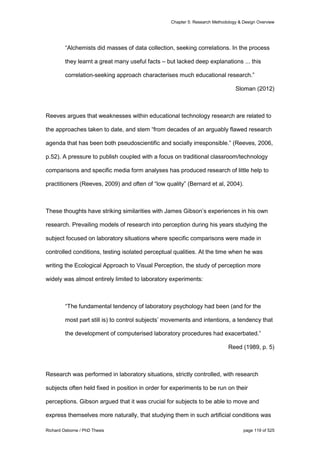 Chapter 5: Research Methodology & Design Overview
Richard Osborne / PhD Thesis page 119 of 525
“Alchemists did masses of data collection, seeking correlations. In the process
they learnt a great many useful facts – but lacked deep explanations ... this
correlation-seeking approach characterises much educational research.”
Sloman (2012)
Reeves argues that weaknesses within educational technology research are related to
the approaches taken to date, and stem “from decades of an arguably flawed research
agenda that has been both pseudoscientific and socially irresponsible.” (Reeves, 2006,
p.52). A pressure to publish coupled with a focus on traditional classroom/technology
comparisons and specific media form analyses has produced research of little help to
practitioners (Reeves, 2009) and often of “low quality” (Bernard et al, 2004).
These thoughts have striking similarities with James Gibson’s experiences in his own
research. Prevailing models of research into perception during his years studying the
subject focused on laboratory situations where specific comparisons were made in
controlled conditions, testing isolated perceptual qualities. At the time when he was
writing the Ecological Approach to Visual Perception, the study of perception more
widely was almost entirely limited to laboratory experiments:
“The fundamental tendency of laboratory psychology had been (and for the
most part still is) to control subjects’ movements and intentions, a tendency that
the development of computerised laboratory procedures had exacerbated.”
Reed (1989, p. 5)
Research was performed in laboratory situations, strictly controlled, with research
subjects often held fixed in position in order for experiments to be run on their
perceptions. Gibson argued that it was crucial for subjects to be able to move and
express themselves more naturally, that studying them in such artificial conditions was
 