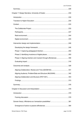 List of Contents
Richard Osborne / PhD Thesis page 12 of 525
Summary...............................................................................................................228
Chapter 7: Design Narrative, University of Exeter.....................................................230
Introduction ...........................................................................................................230
Transition to Higher Education ..............................................................................230
Context..................................................................................................................233
The Collaborate Project .....................................................................................233
Participants........................................................................................................237
Real environment...............................................................................................244
Digital environment............................................................................................245
Intervention design and implementation ................................................................246
Developing the design framework......................................................................246
Phase 1: Capturing pedagogical intention..........................................................250
Phase 2: Identifying invariance of digital places.................................................293
Phase 3: Aligning intention and invariant through affordances...........................306
Evaluating impact ..............................................................................................316
Outcomes and analysis .........................................................................................328
Aligning Collaboration, Review and Time (GEOM150).......................................331
Aligning Audience, Problem/Data and Structure (MLS3049)..............................342
Aligning Collaboration and Structure (PSY1301)................................................353
Findings.............................................................................................................373
Summary...............................................................................................................378
Chapter 8: Discussion and Interpretation ..................................................................379
Introduction ...........................................................................................................379
Framing discussion............................................................................................379
Domain theory: Affordance as ‘transaction possibilities’ ........................................381
Emergence of active vs passive affordances .....................................................384
 
