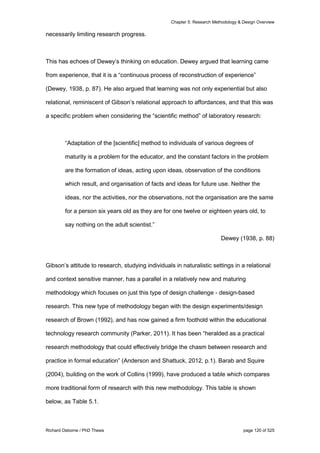 Chapter 5: Research Methodology & Design Overview
Richard Osborne / PhD Thesis page 120 of 525
necessarily limiting research progress.
This has echoes of Dewey’s thinking on education. Dewey argued that learning came
from experience, that it is a “continuous process of reconstruction of experience”
(Dewey, 1938, p. 87). He also argued that learning was not only experiential but also
relational, reminiscent of Gibson’s relational approach to affordances, and that this was
a specific problem when considering the “scientific method” of laboratory research:
“Adaptation of the [scientific] method to individuals of various degrees of
maturity is a problem for the educator, and the constant factors in the problem
are the formation of ideas, acting upon ideas, observation of the conditions
which result, and organisation of facts and ideas for future use. Neither the
ideas, nor the activities, nor the observations, not the organisation are the same
for a person six years old as they are for one twelve or eighteen years old, to
say nothing on the adult scientist.”
Dewey (1938, p. 88)
Gibson’s attitude to research, studying individuals in naturalistic settings in a relational
and context sensitive manner, has a parallel in a relatively new and maturing
methodology which focuses on just this type of design challenge - design-based
research. This new type of methodology began with the design experiments/design
research of Brown (1992), and has now gained a firm foothold within the educational
technology research community (Parker, 2011). It has been “heralded as a practical
research methodology that could effectively bridge the chasm between research and
practice in formal education” (Anderson and Shattuck, 2012, p.1). Barab and Squire
(2004), building on the work of Collins (1999), have produced a table which compares
more traditional form of research with this new methodology. This table is shown
below, as Table 5.1.
 