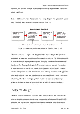 Chapter 5: Research Methodology & Design Overview
Richard Osborne / PhD Thesis page 123 of 525
iterations, the research attempts to produce practical outputs grounded in participants’
actual experience.
Reeves (2006) summarises the approach in a 4 stage diagram that cycles back against
itself in multiple ways. This diagram is depicted in Figure 5.1.
Figure 5.1: Stages of design-based research (Reeves, 2006, p. 59)
This framework can be aligned with the goals of this thesis. The practical problem
addressed is how to use technologies effectively within learning. The proposed solution
is to create a way of aligning technology and pedagogy based on affordances theory.
Iterative cycles of design, testing and refinement are planned to create this solution,
coupled with reflection to produce stable design principles and implement a specific
solution. The present research therefore has taken a design-based research approach,
setting the research in the real environments of learners whilst they are in the process
of learning, rather than creating a synthetic situation for research, and aiming to
produce practical outputs and outcomes through collaboration with practitioners.
Research design
The third question this chapter addresses is the research design that is appropriate
when undertaking educational technology research into affordances. Maxwell (2005)
proposes that any research design should cover five elements: Goals, Conceptual
 