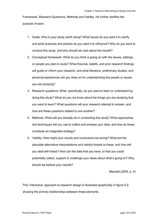 Chapter 5: Research Methodology & Design Overview
Richard Osborne / PhD Thesis page 124 of 525
Framework, Research Questions, Methods and Validity. He further clarifies the
purpose of each:
1. Goals: Why is your study worth doing? What issues do you want it to clarify,
and what practices and policies do you want it to influence? Why do you want to
conduct this study, and why should we care about the results?
2. Conceptual framework: What do you think is going on with the issues, settings,
or people you plan to study? What theories, beliefs, and prior research findings
will guide or inform your research, and what literature, preliminary studies, and
personal experiences will you draw on for understanding the people or issues
you are studying?
3. Research questions: What, specifically, do you want to learn or understand by
doing this study? What do you not know about the things you are studying that
you want to learn? What questions will your research attempt to answer, and
how are these questions related to one another?
4. Methods: What will you actually do in conducting this study? What approaches
and techniques will you use to collect and analyse your data, and how do these
constitute an integrated strategy?
5. Validity: How might your results and conclusions be wrong? What are the
plausible alternative interpretations and validity threats to these, and how will
you deal with these? How can the data that you have, or that you could
potentially collect, support or challenge your ideas about what’s going on? Why
should we believe your results?
Maxwell (2005, p. 4)
This ‘interactive’ approach to research design is illustrated graphically in figure 5.2,
showing the primary relationships between these elements.
 