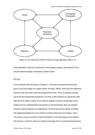Chapter 5: Research Methodology & Design Overview
Richard Osborne / PhD Thesis page 125 of 525
Figure 5.2: An interactive model of research design (Maxwell, 2005, p. 5)
Using Maxwell’s model as a framework for the research design, each element of the
present research design is described in detail, below.
Goals
As has already been discussed in Chapter 4, it has been proposed that those who
grow up with technology are ‘digital natives’ (Prensky, 2001b), that they think differently
because they have been using technology all their lives. This is a tempting concept,
and it has had widespread acceptance, but there is little evidence to support the claim
(Bennett et al, 2008). Indeed, some research appears to show that although young
people such as undergraduates have grown up with technology, their use appears
limited to specific websites and applications, and that they lack the ability to transfer
their digital knowledge from one context to another (Somyürek and Coşkun, 2013).
This raises a serious concern for those interested in how technology can be aligned
with learning, in that the value of a specific technology from an educational perspective
 