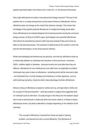 Chapter 5: Research Methodology & Design Overview
Richard Osborne / PhD Thesis page 126 of 525
appears generally hidden from those most in need of it, i.e. the learners themselves.
Why might affordances be useful in educational technology research? The key to this
question lies in a simple concept that is at the heart of theory of affordances, that an
affordance does not change as the need of the observer changes. This means that
knowledge of the specific potential affordances of a digital technology would allow
those affordances to be actively designed into a learning scenario during the curriculum
design process. As Day et al (2007) argue, technologies have potential affordances
that need to be actualised by learners within learning contexts if they are to have an
effect on the learning process. This activation is determined by the context in which the
learners find themselves, as this drives learner intention.
Whilst acknowledging that affordances are personal, and that any affordance exists as
a relationship between an individual and invariants in the environment (Chemero,
2003) - whether digital or otherwise - because humans are more alike than they are
different, affordances for one individual are more often than not applicable to another.
Individuals may need to learn an affordance - something which will be returned to later
- but individuals from a similar background embarking on similar objectives, such as
within learning scenarios, should be able to take advantage of similar affordances.
Gibson’s theory of affordance is based on earlier work by, amongst others, Kofka and
his concept of "demand character" - what was present in objects that suggested what
an individual could do with them. Crucially though in this theory the link between object
and human is phenomenal, it exists only when the human needs it. In Gibson’s theory
affordances remain, but what is attended to changes depending on the intention of the
individual.
“The concept of affordance is derived from these concepts of valence,
invitation, and demand but with a crucial difference. The affordance of
 