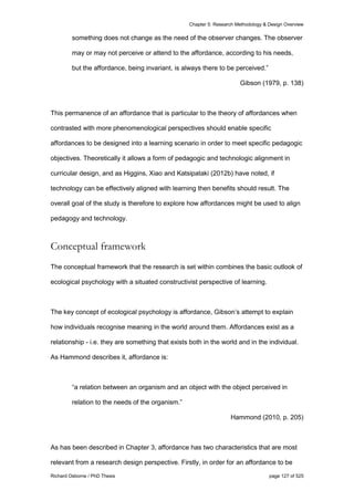 Chapter 5: Research Methodology & Design Overview
Richard Osborne / PhD Thesis page 127 of 525
something does not change as the need of the observer changes. The observer
may or may not perceive or attend to the affordance, according to his needs,
but the affordance, being invariant, is always there to be perceived.”
Gibson (1979, p. 138)
This permanence of an affordance that is particular to the theory of affordances when
contrasted with more phenomenological perspectives should enable specific
affordances to be designed into a learning scenario in order to meet specific pedagogic
objectives. Theoretically it allows a form of pedagogic and technologic alignment in
curricular design, and as Higgins, Xiao and Katsipataki (2012b) have noted, if
technology can be effectively aligned with learning then benefits should result. The
overall goal of the study is therefore to explore how affordances might be used to align
pedagogy and technology.
Conceptual framework
The conceptual framework that the research is set within combines the basic outlook of
ecological psychology with a situated constructivist perspective of learning.
The key concept of ecological psychology is affordance, Gibson’s attempt to explain
how individuals recognise meaning in the world around them. Affordances exist as a
relationship - i.e. they are something that exists both in the world and in the individual.
As Hammond describes it, affordance is:
“a relation between an organism and an object with the object perceived in
relation to the needs of the organism.”
Hammond (2010, p. 205)
As has been described in Chapter 3, affordance has two characteristics that are most
relevant from a research design perspective. Firstly, in order for an affordance to be
 