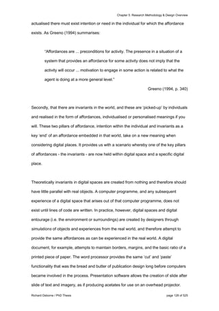 Chapter 5: Research Methodology & Design Overview
Richard Osborne / PhD Thesis page 128 of 525
actualised there must exist intention or need in the individual for which the affordance
exists. As Greeno (1994) summarises:
“Affordances are ... preconditions for activity. The presence in a situation of a
system that provides an affordance for some activity does not imply that the
activity will occur ... motivation to engage in some action is related to what the
agent is doing at a more general level.”
Greeno (1994, p. 340)
Secondly, that there are invariants in the world, and these are ‘picked-up’ by individuals
and realised in the form of affordances, individualised or personalised meanings if you
will. These two pillars of affordance, intention within the individual and invariants as a
key ‘end’ of an affordance embedded in that world, take on a new meaning when
considering digital places. It provides us with a scenario whereby one of the key pillars
of affordances - the invariants - are now held within digital space and a specific digital
place.
Theoretically invariants in digital spaces are created from nothing and therefore should
have little parallel with real objects. A computer programme, and any subsequent
experience of a digital space that arises out of that computer programme, does not
exist until lines of code are written. In practice, however, digital spaces and digital
entourage (i.e. the environment or surroundings) are created by designers through
simulations of objects and experiences from the real world, and therefore attempt to
provide the same affordances as can be experienced in the real world. A digital
document, for example, attempts to maintain borders, margins, and the basic ratio of a
printed piece of paper. The word processor provides the same ‘cut’ and ‘paste’
functionality that was the bread and butter of publication design long before computers
became involved in the process. Presentation software allows the creation of slide after
slide of text and imagery, as if producing acetates for use on an overhead projector.
 