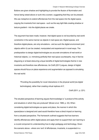Chapter 5: Research Methodology & Design Overview
Richard Osborne / PhD Thesis page 129 of 525
Buttons are given shadow and highlighting to provide the illusion of illumination and
hence being raised above or sunk into a screen, suggesting that they can be pressed.
We use metaphors to extend affordances from the real space into the digital space,
copying the invariants from real space - such as the way light falls creating shadow or
texture gradient - into the digital places we create.
The argument has been made, however, that digital space is not bounded by real world
constraints in the same manner as objects in real space are. Digital spaces, and
therefore digital places, are only simulations - and as such the digital environment (and
objects within it) can be created, manipulated and experienced in novel ways. The
predisposition to design digital technologies as accurate simulations of real world or
historical objects, i.e. mimicking perfectly their real space counterparts, may in fact be
disguising or at least obscuring unique benefits of digital technologies that lie in new
invariants and therefore new affordances. As Ciolfi (2011) argues, design of digital
spaces should focus on place experience and augmentation as opposed to simulating
the real world:
“Providing the possibility for novel interactions in the physical world [via digital
technologies], rather than creating virtual replicas of it”.
Ciolfi (2011, p. 221)
The situated perspective of learning argues that knowledge is “a product of the activity
and situations in which they are produced” (Brown et al, 1989, p. 33). When
considering digital technologies as space and place, the manner in which this
space/place is designed and used would therefore have a direct impact on learning
from a situated perspective. The framework outlined suggests that how learners
identify affordances within digital places and apply them to support their own learning is
a crucial component to understanding how to align pedagogy and technology. Given
the scenario above - where one ‘end’ of affordances, invariants, is suspended in a
 