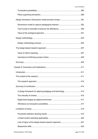 List of Contents
Richard Osborne / PhD Thesis page 13 of 525
Transaction possibilities.....................................................................................385
Place supporting transaction..............................................................................388
Design framework: Dimensions model and tech trumps ........................................391
Dimensions model to capture pedagogical intention ..........................................392
Tech trumps to translate invariance into affordance...........................................395
Value of the ecological approach.......................................................................401
Design methodology..............................................................................................403
Design methodology process.............................................................................405
The design-based research approach ...................................................................407
Value of interim reporting...................................................................................407
Importance of defining success criteria ..............................................................409
Summary...............................................................................................................409
Chapter 9: Conclusion and Implications....................................................................411
Introduction ...........................................................................................................411
The context of the research...................................................................................411
The research approach......................................................................................413
Summary of contribution .......................................................................................414
A design framework for aligning pedagogy and technology ...............................414
The criticality of context .....................................................................................416
Digital technologies as digital environment ........................................................417
Affordance as transaction possibilities ...............................................................417
Limitations of study................................................................................................419
Purposeful selection skewing results .................................................................419
Limited context restricting applicability ...............................................................420
Lack of rigour of the design-based research approach.......................................421
Researcher skills ...............................................................................................422
 