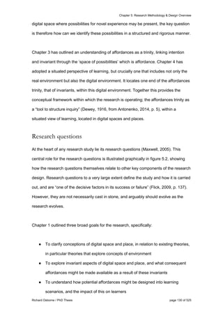 Chapter 5: Research Methodology & Design Overview
Richard Osborne / PhD Thesis page 130 of 525
digital space where possibilities for novel experience may be present, the key question
is therefore how can we identify these possibilities in a structured and rigorous manner.
Chapter 3 has outlined an understanding of affordances as a trinity, linking intention
and invariant through the ‘space of possibilities’ which is affordance. Chapter 4 has
adopted a situated perspective of learning, but crucially one that includes not only the
real environment but also the digital environment. It locates one end of the affordances
trinity, that of invariants, within this digital environment. Together this provides the
conceptual framework within which the research is operating; the affordances trinity as
a “tool to structure inquiry” (Dewey, 1916, from Antonenko, 2014, p. 5), within a
situated view of learning, located in digital spaces and places.
Research questions
At the heart of any research study lie its research questions (Maxwell, 2005). This
central role for the research questions is illustrated graphically in figure 5.2, showing
how the research questions themselves relate to other key components of the research
design. Research questions to a very large extent define the study and how it is carried
out, and are “one of the decisive factors in its success or failure” (Flick, 2009, p. 137).
However, they are not necessarily cast in stone, and arguably should evolve as the
research evolves.
Chapter 1 outlined three broad goals for the research, specifically:
● To clarify conceptions of digital space and place, in relation to existing theories,
in particular theories that explore concepts of environment
● To explore invariant aspects of digital space and place, and what consequent
affordances might be made available as a result of these invariants
● To understand how potential affordances might be designed into learning
scenarios, and the impact of this on learners
 
