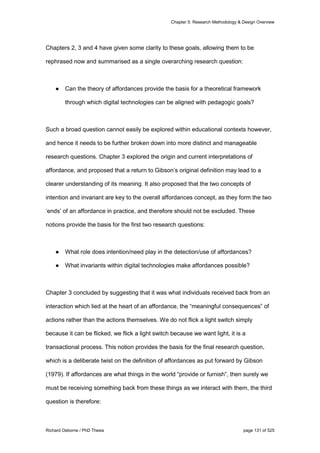 Chapter 5: Research Methodology & Design Overview
Richard Osborne / PhD Thesis page 131 of 525
Chapters 2, 3 and 4 have given some clarity to these goals, allowing them to be
rephrased now and summarised as a single overarching research question:
● Can the theory of affordances provide the basis for a theoretical framework
through which digital technologies can be aligned with pedagogic goals?
Such a broad question cannot easily be explored within educational contexts however,
and hence it needs to be further broken down into more distinct and manageable
research questions. Chapter 3 explored the origin and current interpretations of
affordance, and proposed that a return to Gibson’s original definition may lead to a
clearer understanding of its meaning. It also proposed that the two concepts of
intention and invariant are key to the overall affordances concept, as they form the two
‘ends’ of an affordance in practice, and therefore should not be excluded. These
notions provide the basis for the first two research questions:
● What role does intention/need play in the detection/use of affordances?
● What invariants within digital technologies make affordances possible?
Chapter 3 concluded by suggesting that it was what individuals received back from an
interaction which lied at the heart of an affordance, the “meaningful consequences” of
actions rather than the actions themselves. We do not flick a light switch simply
because it can be flicked, we flick a light switch because we want light, it is a
transactional process. This notion provides the basis for the final research question,
which is a deliberate twist on the definition of affordances as put forward by Gibson
(1979). If affordances are what things in the world “provide or furnish”, then surely we
must be receiving something back from these things as we interact with them, the third
question is therefore:
 