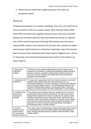 Chapter 5: Research Methodology & Design Overview
Richard Osborne / PhD Thesis page 132 of 525
● What do learners receive from a digital technology, when used in an
educational context?
Methods
As design-based research is an evolving methodology, there are no strict definitions as
to how it should be carried out in practice (Joseph, 2004). Although Reeves (2006),
Plomp (2007) and others have suggested overall structures, they have not provided
guidance over the distinct steps that need to be designed and carried out. Alghamdi
and Li (2013) note that Instructional Technology PhD students at the University of
Georgia (2006), however, have produced a nine step plan which specifies how design-
based research might be planned, or at least how it might begin, steps “that should be
taken into account when conducting design-based research” (Alghamdi and Li, 2013, p.
5). These steps, and accompanying explanatory text as written by the students, are
listed in table 5.2.
1. Begin with a
meaningful
problem
“Perhaps the most essential differentiating aspect of design-based
research is its emphasis on addressing meaningful problems faced by
teachers, learners, and others. Design-based research requires an
enormous long term effort by all involved and thus it should not be
targeted on trivial problems.”
2. Collaborate with
practitioners
“To begin with, researchers need to be actively involved in a real world
design project collaboratively with other participants such as
instructional designers, curriculum developers, teachers and evaluators
when conducting design research. Two distinguishing features of the
process of design-based research are being grounded in real-world
settings and working closely with other stakeholders in those settings.”
3. Integrate robust
theory about
learning and
teaching
“The whole process of design research is guided by the most robust
existing theory about teaching and learning. Through the process of
design-based research from design to enactment, to analysis, and to
redesign, researchers hope to reveal what works, what do not work,
and how it works under certain conditions in a specific context. Ideally,
the researchers will continuously modify designed interventions and
apply them to another setting for generating design knowledge or
principles grounded in broader contexts.”
4. Conduct
literature review,
needs analysis,
etc. to generate
research questions
“Like other research methodologies, design-based researchers conduct
a critical literature review and needs analysis to identify problems or
gaps, thereby generating research questions (Bannan-Ritland, 2003;
Joseph, 2004).”
 