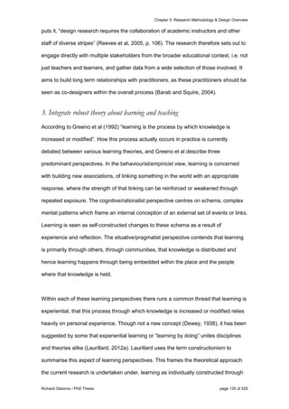 Chapter 5: Research Methodology & Design Overview
Richard Osborne / PhD Thesis page 135 of 525
puts it, “design research requires the collaboration of academic instructors and other
staff of diverse stripes” (Reeves et al, 2005, p. 106). The research therefore sets out to
engage directly with multiple stakeholders from the broader educational context, i.e. not
just teachers and learners, and gather data from a wide selection of those involved. It
aims to build long term relationships with practitioners, as these practitioners should be
seen as co-designers within the overall process (Barab and Squire, 2004).
3. Integrate robust theory about learning and teaching
According to Greeno et al (1992) “learning is the process by which knowledge is
increased or modified”. How this process actually occurs in practice is currently
debated between various learning theories, and Greeno et al describe three
predominant perspectives. In the behaviourist/empiricist view, learning is concerned
with building new associations, of linking something in the world with an appropriate
response, where the strength of that linking can be reinforced or weakened through
repeated exposure. The cognitive/rationalist perspective centres on schema, complex
mental patterns which frame an internal conception of an external set of events or links.
Learning is seen as self-constructed changes to these schema as a result of
experience and reflection. The situative/pragmatist perspective contends that learning
is primarily through others, through communities, that knowledge is distributed and
hence learning happens through being embedded within the place and the people
where that knowledge is held.
Within each of these learning perspectives there runs a common thread that learning is
experiential, that this process through which knowledge is increased or modified relies
heavily on personal experience. Though not a new concept (Dewey, 1938), it has been
suggested by some that experiential learning or “learning by doing” unites disciplines
and theories alike (Laurillard, 2012a). Laurillard uses the term constructionism to
summarise this aspect of learning perspectives. This frames the theoretical approach
the current research is undertaken under, learning as individually constructed through
 