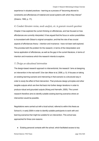 Chapter 5: Research Methodology & Design Overview
Richard Osborne / PhD Thesis page 136 of 525
experience in situated practices - learning as a process of “becoming attuned to
constraints and affordances of material and social systems with which they interact”
(Greeno, 1992, p. 17).
4. Conduct literature review, needs analysis, etc. to generate research questions
Chapter 3 has explored the current thinking on affordances, and has focused on how
affordances are currently interpreted. It has argued that the focus on action possibilities
is inconsistent with Gibson’s original conception, and that the role of two crucial
aspects of affordances theory - intention and invariance - have not been well explored.
This provides both the problem for the research, in terms of the interpretation and
hence application of affordances, as well as the gap in the current literature, in terms of
intention and invariance which the research intends to explore.
5. Design an educational intervention
The design-based research approach is interventionist, the research “aims at designing
an intervention in the real world” (Van den Akker et al, 2006, p. 5). It focuses on taking
an existing learning scenario and intervening in that scenario is a structured way in
order to study the effect of that intervention. That produces design principles and other
tangible outputs which are then fed back into further design iterations in order to
produce robust and grounded outputs (Wang and Hannafin, 2005). The current
research therefore aims to identify suitable existing learning scenarios where an
intervention would be possible.
Negotiations were carried out with a local school, referred to within this thesis as
School A, in early 2009 in order to identify suitable participants to work with and
learning scenarios that might be suitable for an intervention. This school was
approached for three core reasons:
● Existing personal contacts with the school, which facilitated access to key
 