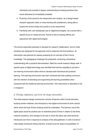 Chapter 5: Research Methodology & Design Overview
Richard Osborne / PhD Thesis page 137 of 525
individuals and provided a deeper understanding of existing practices than
would otherwise be immediately available.
● Proximity of the school to the researchers own location. As a design-based
research approach relies on close working with practitioners, being able to
access the school simply and quickly is a key requirement.
● Familiarity with, and widespread use of, digital technologies. As a school with a
specific focus on media and arts, School A had an existing affinity and
experience with digital technologies.
The school responded positively to requests for research collaboration, and an initial
schedule was designed for the approach and to implement the first iterations. An
intervention was planned for classes preparing for an oral test of their French
knowledge. The pedagogical challenge this presented, combining a theoretical
understanding with a practical demonstration, fitted the overall research design well. A
specific piece of digital technology was identified that had the capability to provide a
rich learning environment within which to develop both theoretical and practical
learning. This learning environment was then combined with their existing curriculum,
with the intention of extending and augmenting the learning possibilities when
compared with the traditional learning environment. This intervention is described in full
in Chapter 6.
6. Develop, implement, and revise the design intervention
The initial research design involved two cohorts of learners within formal education
studying similar materials, and introduced a new digital environment for both cohorts
within which the bulk of their studying would be undertaken. The learners use of this
digital place would be studied over an extended period of time in relation to the three
research questions, and changes to the way in which the place was used would be
introduced over time in response to analysis of the data gathered, in order to build an
initial design framework linking intention, invariant and the ‘space of possibilities’ of
 