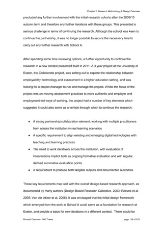 Chapter 5: Research Methodology & Design Overview
Richard Osborne / PhD Thesis page 139 of 525
precluded any further involvement with the initial research cohorts after the 2009/10
autumn term and therefore any further iterations with these groups. This presented a
serious challenge in terms of continuing the research. Although the school was keen to
continue the partnership, it was no longer possible to secure the necessary time to
carry out any further research with School A.
After spending some time reviewing options, a further opportunity to continue the
research in a new context presented itself in 2011. A 3 year project at the University of
Exeter, the Collaborate project, was setting out to explore the relationship between
employability, technology and assessment in a higher education setting, and was
looking for a project manager to run and manage the project. Whilst the focus of the
project was on moving assessment practices to more authentic and employer and
employment-led ways of working, the project had a number of key elements which
suggested it could also serve as a vehicle through which to continue the research:
● A strong partnership/collaboration element, working with multiple practitioners
from across the institution in real learning scenarios
● A specific requirement to align existing and emerging digital technologies with
teaching and learning practices
● The need to work iteratively across the institution, with evaluation of
interventions implicit both as ongoing formative evaluation and with regular,
defined summative evaluation points
● A requirement to produce both tangible outputs and documented outcomes
These key requirements map well with the overall design-based research approach, as
documented by many authors (Design Based Research Collective, 2003; Reeves et al,
2005; Van der Akker et al, 2006). It was envisaged that the initial design framework
which emerged from the work at School A could serve as a foundation for research at
Exeter, and provide a basis for new iterations in a different context. There would be
 