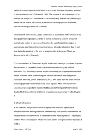 Chapter 5: Research Methodology & Design Overview
Richard Osborne / PhD Thesis page 141 of 525
traditional research approaches in that it is an ongoing formative process as opposed
to a summative process (Collins et al, 2004). The purpose of the evaluation is not to
evaluate the end product, to measure in a summative way how well the product might
meet a pre-set criteria, for example, but to inform the design process and hence
improve the design outputs and outcomes.
Initial research with School A used a combination of student and staff evaluation tools
during each learning session, in order to build a comparative and well-structured
chronological pattern of experience. In addition the use of digital technologies to
automatically record student/computer interactions allowed me to gather data in real
time during the sessions, in the form of research notes and memos. These are
documented in full in Chapter 6.
Continued research at Exeter used regular project team meetings to evaluate progress
and the results of collaboration with practitioners to produce ongoing informal
evaluation. Four formal reports were written summarising the progress of the research,
and an academic paper summarising one iteration was written and accepted for
publication (Osborne, Dunne and Farrand, 2013). This paper won the award for best
research paper at the conference where it was reported. More formal evaluation
sessions were designed and implemented to evaluate the impact of interventions;
details of both these informal and formal evaluation are documented in full in Chapter
7.
8. Iterate the process
At the heart of a design-based research approach lie iterations, repetitions of
interventions in real learning scenarios, where findings from previous interventions are
integrated into new interventions in order to refine and improve practice. This process,
and how it has been designed into the research, can be seen graphically in Figures 5.4
and 5.5.
 