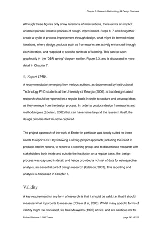 Chapter 5: Research Methodology & Design Overview
Richard Osborne / PhD Thesis page 142 of 525
Although these figures only show iterations of interventions, there exists an implicit
unstated parallel iterative process of design improvement. Steps 6, 7 and 8 together
create a cycle of process improvement through design, what might be termed micro-
iterations, where design products such as frameworks are actively enhanced through
each iteration, and reapplied to specific contexts of learning. This can be seen
graphically in the “DBR spring” diagram earlier, Figure 5.3, and is discussed in more
detail in Chapter 7.
9. Report DBR
A recommendation emerging from various authors, as documented by Instructional
Technology PhD students at the University of Georgia (2006), is that design-based
research should be reported on a regular basis in order to capture and develop ideas
as they emerge from the design process. In order to produce design frameworks and
methodologies (Edelson, 2002) that can have value beyond the research itself, the
design process itself must be captured.
The project approach of the work at Exeter in particular was ideally suited to these
needs to report DBR. By following a strong project approach, including the need to
produce interim reports, to report to a steering group, and to disseminate research with
stakeholders both inside and outside the institution on a regular basis, the design
process was captured in detail, and hence provided a rich set of data for retrospective
analysis, an essential part of design research (Edelson, 2002). This reporting and
analysis is discussed in Chapter 7.
Validity
A key requirement for any form of research is that it should be valid, i.e. that it should
measure what it purports to measure (Cohen et al, 2000). Whilst many specific forms of
validity might be discussed, we take Maxwell’s (1992) advice, and are cautious not to
 