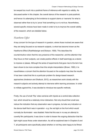 Chapter 5: Research Methodology & Design Overview
Richard Osborne / PhD Thesis page 143 of 525
be swayed too much into a positivist frame of reference with regards to validity. As
discussed earlier in this chapter, the overall stance of the research is post-positivist,
and hence it is attempting to find evidence to support claims or ‘warrants’ for what is
observed rather than to try to ‘prove’ that something is or is not true. Nevertheless,
several specific choices have been made in order to try to improve the overall validity
of the research, which are detailed below.
Hawthorne Effect
A key concern for the type of research in question, where those involved are aware that
they are being focused on as research subjects, is what has become known as the
Hawthorne Effect (Roethlisberger and Dickson, 1939). This describes the
counterintuitive notion that the very presence of the researcher, and the attention that
they focus on their subjects, can create positive effects in itself seemingly as a desire
to impress or please. Although the series of experiments that gave rise to the term has
been shown to be more complex than this simple interpretation (Brown, 1992), it is
nevertheless a concern that the attention focused on the subjects may bias the results.
It has been noted that this is a particular problem for design-based research
approaches (Anderson and Shattuck, 2012), as researchers work closely with the
research subjects and actively attempt to intervene within learning processes. In order
to militate against this, it was decided to introduce two specific methods.
Firstly, the use of small ‘Flip’ video cameras with tripods as a central data collection
tool, which should be a relatively minor distraction. Not only should their small size
reduce the indication that any observation was in progress, but also any indication on
the device itself that it was in operation - e.g. the red light on the front which would
normally be illuminated - was disabled. Note that this was in no way an attempt to
covertly film participants; it was done in order to lessen the ongoing distraction that the
light might cause those under observation. As will be explained later in Chapters 6 and
7, all participants were specifically asked whether or not they were happy to be filmed
 