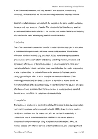 Chapter 5: Research Methodology & Design Overview
Richard Osborne / PhD Thesis page 144 of 525
in each observation session, and they were told what would be done with any
recordings, in order to meet the broader ethical requirement for informed consent.
Secondly, multiple sessions were set with the subjects in the same location and doing
the same task over a number of weeks. The intention behind this planning was that
subjects would become accustomed to the situation, and it would become uninteresting
and standard for them, reducing any potential researcher effect.
Motivation
One of the most clearly researched benefits for using digital technologies in education
is that of enhancing motivation, and there seems strong evidence that increased
motivation increases learning (e.g. Dickinson, 1995). However the purpose of the
present phase of research is to try and identify underlying intention, invariants and
consequent affordances of digital technologies in a learning scenario, not to study
motivational effects. Indeed, motivation could potentially skew the results by promoting
a false positive effect, i.e. instead of the specific alignment of technology with
pedagogy causing an effect, it would simply be the motivational effects of the
technology alone causing the effect. As such it is important to try and reduce the
motivational effects of the digital technology in order to maintain the focus on emerging
affordances. It was anticipated that the large number of sessions using a repeated
formula would be sufficient in reducing motivational effects.
Triangulation
Triangulation is an attempt to confirm the validity of the research data by using multiple
methods to investigate a phenomenon (Krathwohl, 1993). By varying time, location,
participants, methods, and the researchers who are involved, the possibility of
unintentional bias or skew in the results is reduced. In the current research,
triangulation is improved through using multiple sources of data (Yin, 2003), i.e.
multiple classes, with different learners and different teachers, and selecting different
 
